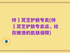 梓晳灵芝护肤专卖(梓晳灵芝护肤专卖店，给你嫩滑的肌肤保障)
