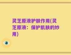 灵芝原液护肤作用(灵芝原液：保护肌肤的妙用)