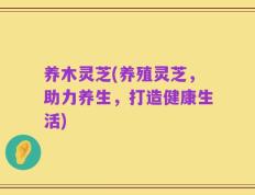 养木灵芝(养殖灵芝，助力养生，打造健康生活)