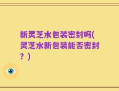新灵芝水包装密封吗(灵芝水新包装能否密封？)