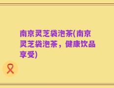 南京灵芝袋泡茶(南京灵芝袋泡茶，健康饮品享受)