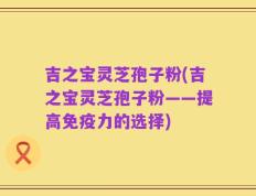 吉之宝灵芝孢子粉(吉之宝灵芝孢子粉——提高免疫力的选择)