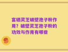 富硒灵芝破壁孢子粉作用？破壁灵芝孢子粉的功效与作用有哪些