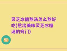 灵芝冰糖熬汤怎么熬好吃(熬出美味灵芝冰糖汤的窍门)