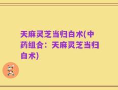天麻灵芝当归白术(中药组合：天麻灵芝当归白术)