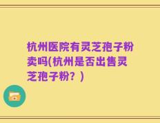 杭州医院有灵芝孢子粉卖吗(杭州是否出售灵芝孢子粉？)