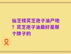 仙芝楼灵芝孢子油产地？灵芝孢子油最好是那个牌子的