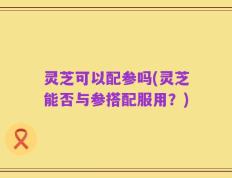 灵芝可以配参吗(灵芝能否与参搭配服用？)