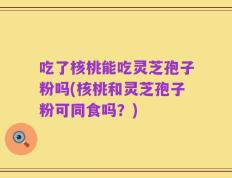 吃了核桃能吃灵芝孢子粉吗(核桃和灵芝孢子粉可同食吗？)