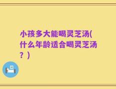 小孩多大能喝灵芝汤(什么年龄适合喝灵芝汤？)