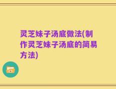灵芝妹子汤底做法(制作灵芝妹子汤底的简易方法)