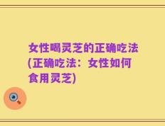 女性喝灵芝的正确吃法(正确吃法：女性如何食用灵芝)
