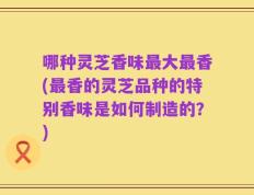 哪种灵芝香味最大最香(最香的灵芝品种的特别香味是如何制造的？)