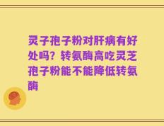 灵子孢子粉对肝病有好处吗？转氨酶高吃灵芝孢子粉能不能降低转氨酶