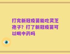 打完新冠疫苗能吃灵芝孢子？打了新冠疫苗可以喝中药吗