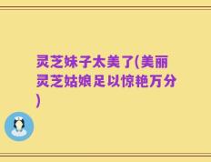 灵芝妹子太美了(美丽灵芝姑娘足以惊艳万分)