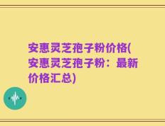 安惠灵芝孢子粉价格(安惠灵芝孢子粉：最新价格汇总)