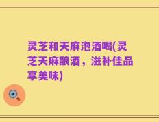 灵芝和天麻泡酒喝(灵芝天麻酿酒，滋补佳品享美味)