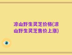 凉山野生灵芝价格(凉山野生灵芝售价上涨)