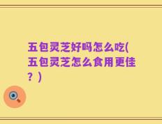 五包灵芝好吗怎么吃(五包灵芝怎么食用更佳？)