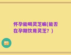 怀孕能喝灵芝嘛(能否在孕期饮用灵芝？)