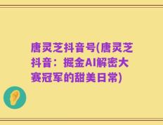 唐灵芝抖音号(唐灵芝抖音：掘金AI解密大赛冠军的甜美日常)