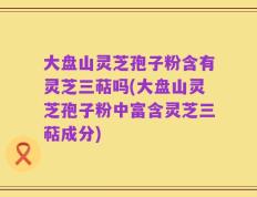 大盘山灵芝孢子粉含有灵芝三萜吗(大盘山灵芝孢子粉中富含灵芝三萜成分)