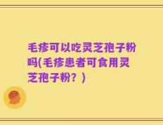 毛疹可以吃灵芝孢子粉吗(毛疹患者可食用灵芝孢子粉？)