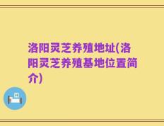 洛阳灵芝养殖地址(洛阳灵芝养殖基地位置简介)