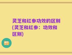 灵芝和红参功效的区别(灵芝和红参：功效和区别)