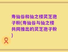 寿仙谷和仙之楼灵芝孢子粉(寿仙谷与仙之楼共同推出的灵芝孢子粉)