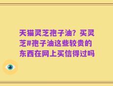 天猫灵芝孢子油？买灵芝#孢子油这些较贵的东西在网上买信得过吗