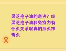 灵芝孢子油的奇迹？吃灵芝孢子油和免疫力有什么关系呢真的那么神奇么