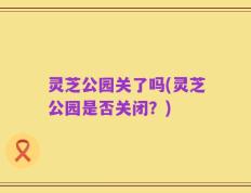 灵芝公园关了吗(灵芝公园是否关闭？)