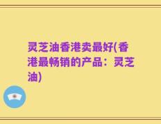 灵芝油香港卖最好(香港最畅销的产品：灵芝油)