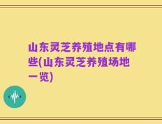 山东灵芝养殖地点有哪些(山东灵芝养殖场地一览)