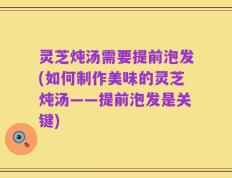 灵芝炖汤需要提前泡发(如何制作美味的灵芝炖汤——提前泡发是关键)