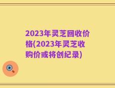 2023年灵芝回收价格(2023年灵芝收购价或将创纪录)