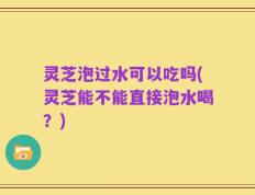 灵芝泡过水可以吃吗(灵芝能不能直接泡水喝？)