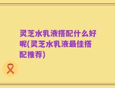 灵芝水乳液搭配什么好呢(灵芝水乳液最佳搭配推荐)