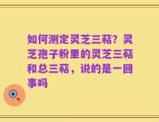 如何测定灵芝三萜？灵芝孢子粉里的灵芝三萜和总三萜，说的是一回事吗