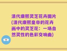 清代康熙灵芝花卉图片(清代康熙皇帝的花卉画中的灵芝花：一场自然灵性的色彩交响曲)