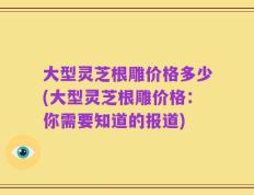 大型灵芝根雕价格多少(大型灵芝根雕价格：你需要知道的报道)
