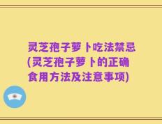 灵芝孢子萝卜吃法禁忌(灵芝孢子萝卜的正确食用方法及注意事项)