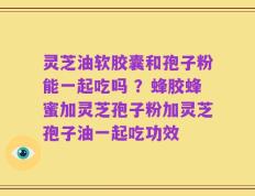 灵芝油软胶囊和孢子粉能一起吃吗 ？蜂胶蜂蜜加灵芝孢子粉加灵芝孢子油一起吃功效