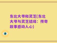 东北大爷和灵芝(东北大爷与灵芝结缘：传奇故事感动人心)