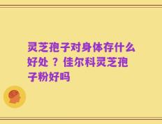 灵芝孢子对身体存什么好处 ？佳尔科灵芝孢子粉好吗