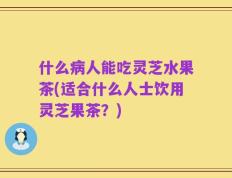 什么病人能吃灵芝水果茶(适合什么人士饮用灵芝果茶？)