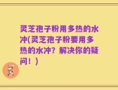 灵芝孢子粉用多热的水冲(灵芝孢子粉要用多热的水冲？解决你的疑问！)