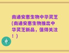 南通安惠生物中华灵芝(南通安惠生物推出中华灵芝新品，值得关注！)